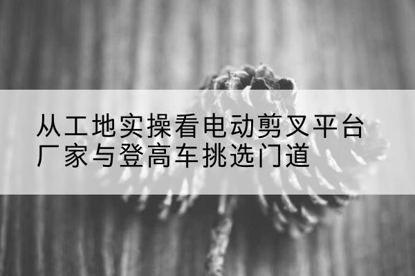 博乐电动剪叉升降平台厂家-从工地实操看电动剪叉平台厂家与登高车挑选门道