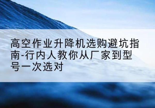 博乐升降平台厂家-高空作业升降机选购避坑指南-行内人教你从厂家到型号一次选对