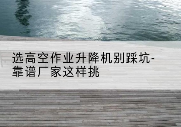 博乐剪叉式升降机厂家-选高空作业升降机别踩坑-靠谱厂家这样挑