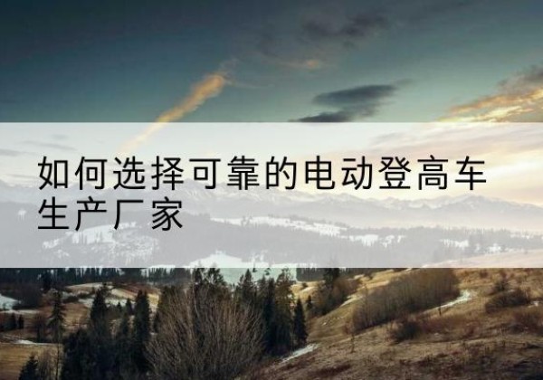 博乐电动登高车厂家-如何选择可靠的电动登高车生产厂家