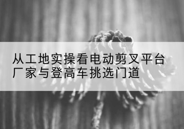 博乐电动剪叉升降平台厂家-从工地实操看电动剪叉平台厂家与登高车挑选门道